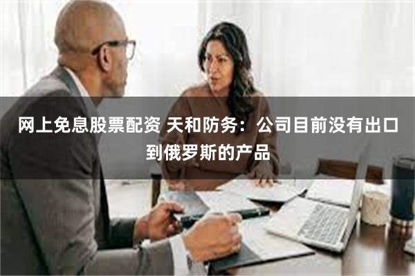 网上免息股票配资 天和防务：公司目前没有出口到俄罗斯的产品