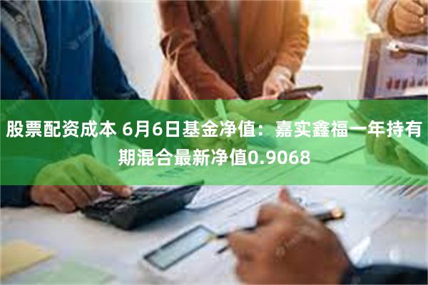 股票配资成本 6月6日基金净值：嘉实鑫福一年持有期混合最新净值0.9068