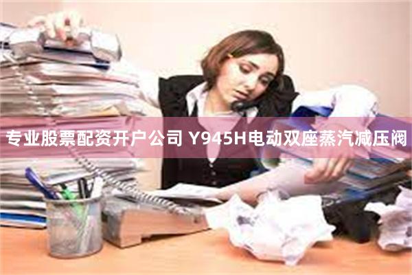 专业股票配资开户公司 Y945H电动双座蒸汽减压阀