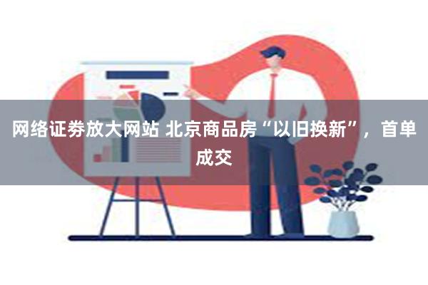 网络证劵放大网站 北京商品房“以旧换新”，首单成交