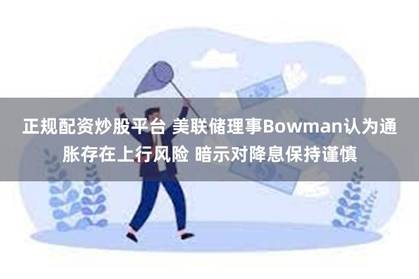 正规配资炒股平台 美联储理事Bowman认为通胀存在上行风险 暗示对降息保持谨慎