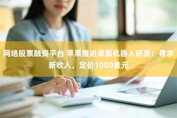 网络股票融资平台 苹果推进桌面机器人研发：寻求新收入，定价1000美元