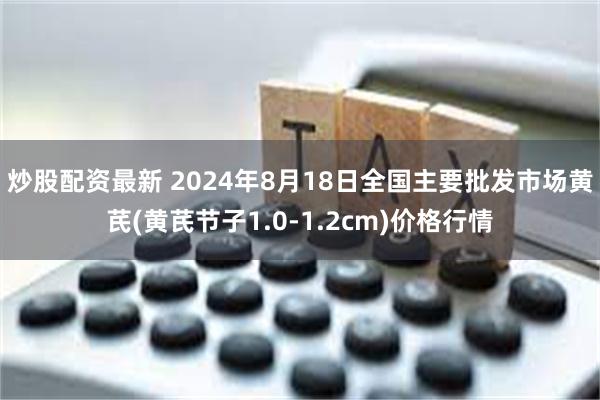 炒股配资最新 2024年8月18日全国主要批发市场黄芪(黄芪节子1.0-1.2cm)价格行情