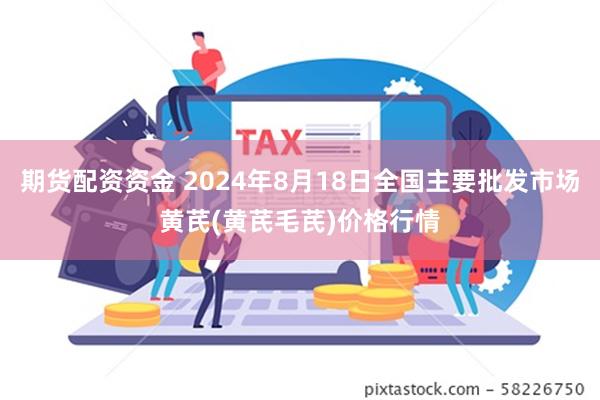 期货配资资金 2024年8月18日全国主要批发市场黄芪(黄芪毛芪)价格行情