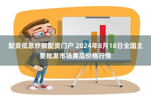 配资低息炒股配资门户 2024年8月18日全国主要批发市场黄瓜价格行情