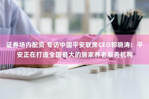 证券场内配资 专访中国平安联席CEO郭晓涛：平安正在打造全国最大的居家养老服务机构