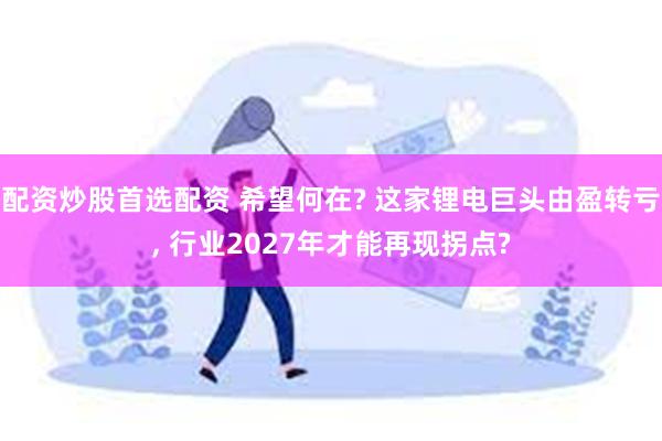 配资炒股首选配资 希望何在? 这家锂电巨头由盈转亏, 行业2027年才能再现拐点?