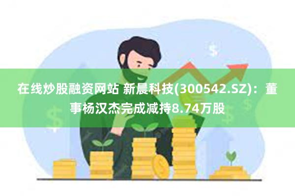 在线炒股融资网站 新晨科技(300542.SZ)：董事杨汉杰完成减持8.74万股