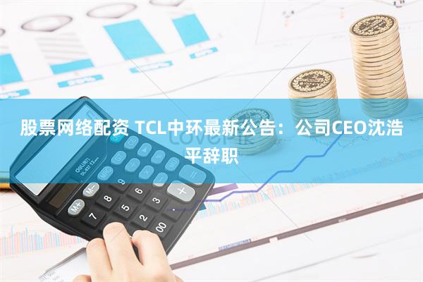 股票网络配资 TCL中环最新公告：公司CEO沈浩平辞职