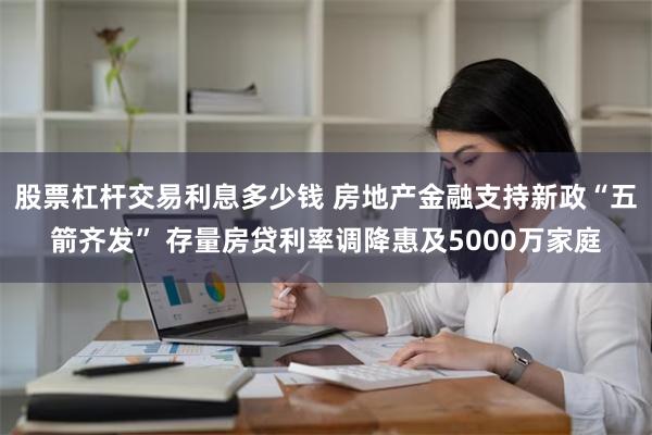 股票杠杆交易利息多少钱 房地产金融支持新政“五箭齐发” 存量房贷利率调降惠及5000万家庭