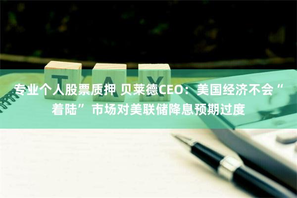 专业个人股票质押 贝莱德CEO：美国经济不会“着陆” 市场对美联储降息预期过度