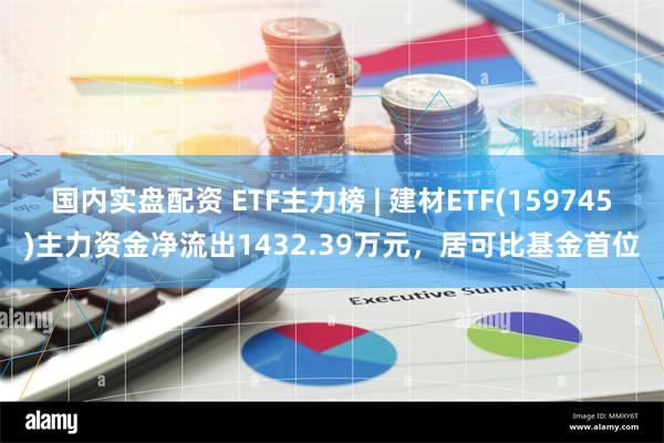 国内实盘配资 ETF主力榜 | 建材ETF(159745)主力资金净流出1432.39万元，居可比基金首位