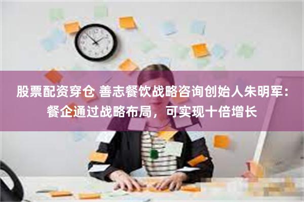 股票配资穿仓 善志餐饮战略咨询创始人朱明军：餐企通过战略布局，可实现十倍增长