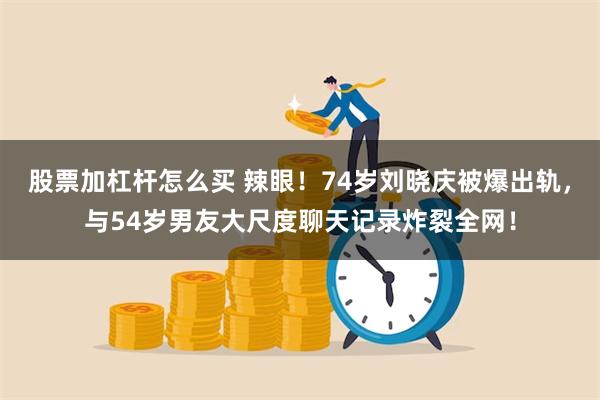 股票加杠杆怎么买 辣眼！74岁刘晓庆被爆出轨，与54岁男友大尺度聊天记录炸裂全网！