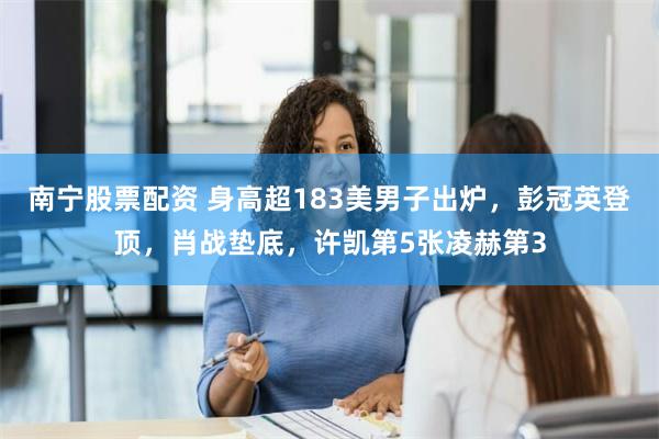 南宁股票配资 身高超183美男子出炉，彭冠英登顶，肖战垫底，许凯第5张凌赫第3