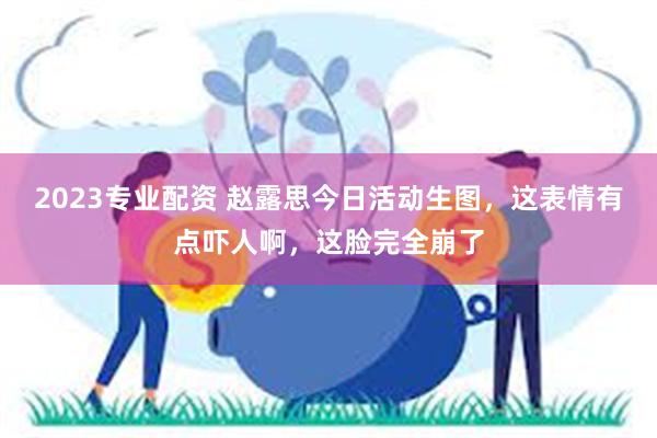 2023专业配资 赵露思今日活动生图，这表情有点吓人啊，这脸完全崩了