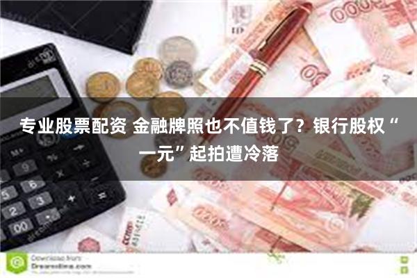 专业股票配资 金融牌照也不值钱了？银行股权“一元”起拍遭冷落