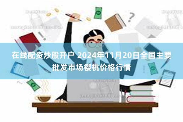 在线配资炒股开户 2024年11月20日全国主要批发市场樱桃价格行情