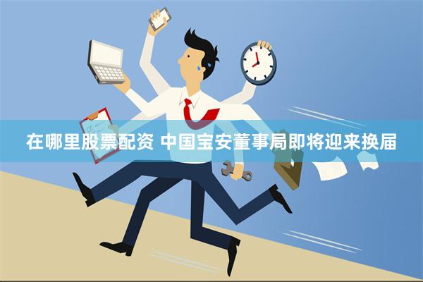 在哪里股票配资 中国宝安董事局即将迎来换届