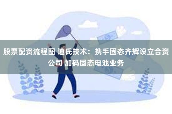 股票配资流程图 道氏技术：携手固态齐辉设立合资公司 加码固态电池业务