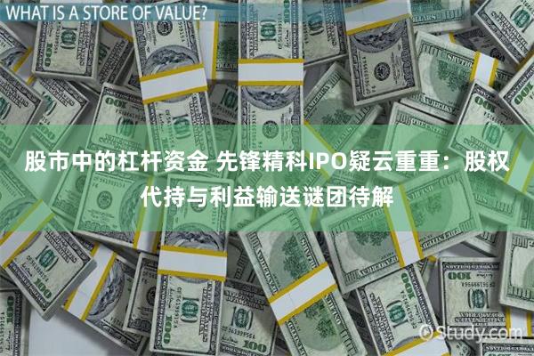 股市中的杠杆资金 先锋精科IPO疑云重重：股权代持与利益输送谜团待解