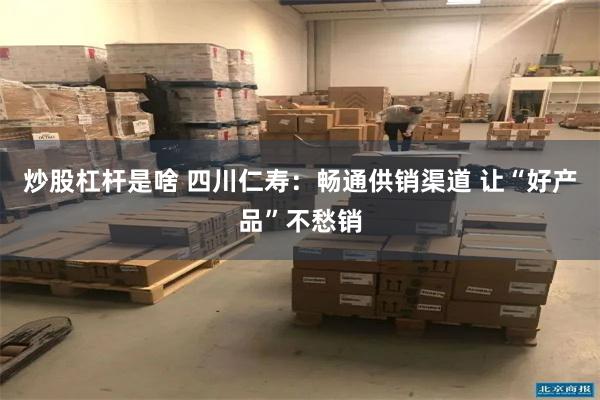 炒股杠杆是啥 四川仁寿：畅通供销渠道 让“好产品”不愁销