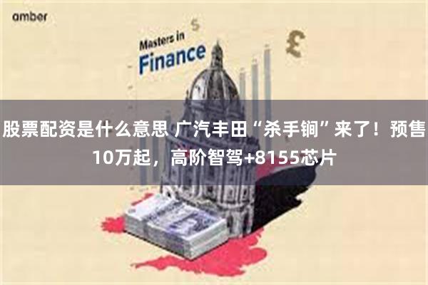 股票配资是什么意思 广汽丰田“杀手锏”来了！预售10万起，高阶智驾+8155芯片