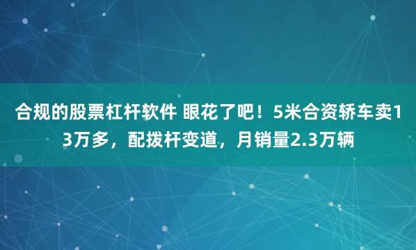 合规的股票杠杆软件 眼花了吧！5米合资轿车卖13万多，配拨杆变道，月销量2.3万辆