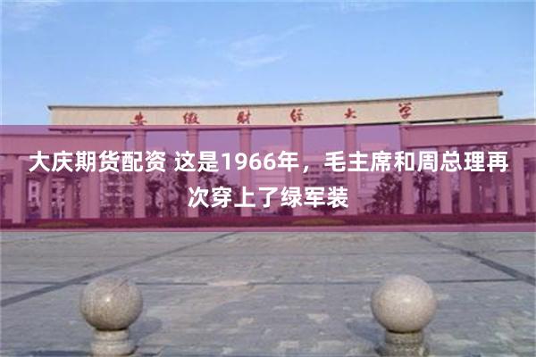 大庆期货配资 这是1966年，毛主席和周总理再次穿上了绿军装