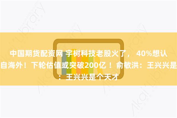 中国期货配资网 宇树科技老股火了， 40%想认购者来自海外！下轮估值或突破200亿 ！俞敏洪：王兴兴是个天才
