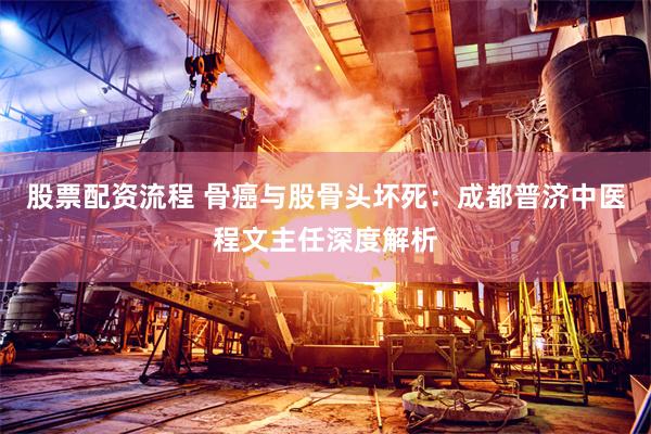 股票配资流程 骨癌与股骨头坏死：成都普济中医程文主任深度解析