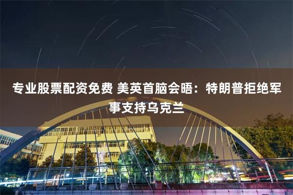 专业股票配资免费 美英首脑会晤：特朗普拒绝军事支持乌克兰