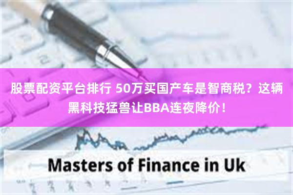 股票配资平台排行 50万买国产车是智商税？这辆黑科技猛兽让BBA连夜降价！