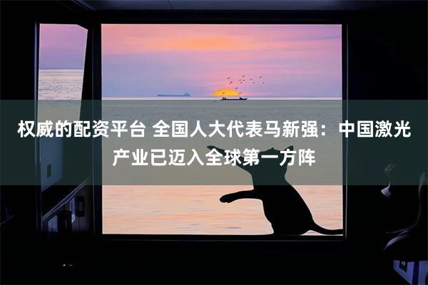 权威的配资平台 全国人大代表马新强：中国激光产业已迈入全球第一方阵