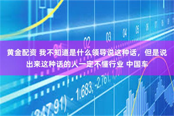 黄金配资 我不知道是什么领导说这种话，但是说出来这种话的人一定不懂行业 中国车