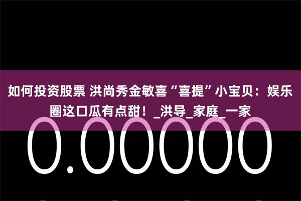 如何投资股票 洪尚秀金敏喜“喜提”小宝贝：娱乐圈这口瓜有点甜！_洪导_家庭_一家