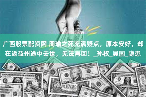 广西股票配资网 周瑜之死充满疑点，原本安好，却在返益州途中去世，无法再回！_孙权_吴国_隐患