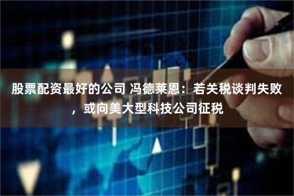 股票配资最好的公司 冯德莱恩:若关税谈判失败,或向美大型科技公司征税