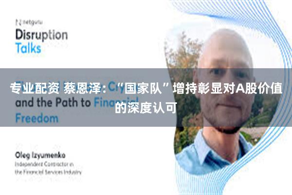 专业配资 蔡恩泽：“国家队”增持彰显对A股价值的深度认可