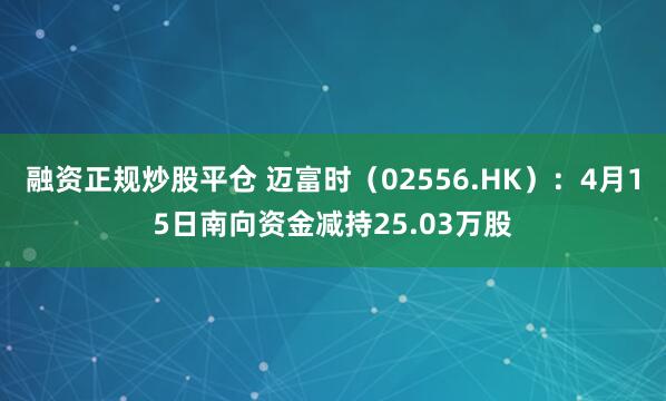 融资正规炒股平仓 迈富时（02556.HK）：4月15日南向资金减持25.03万股