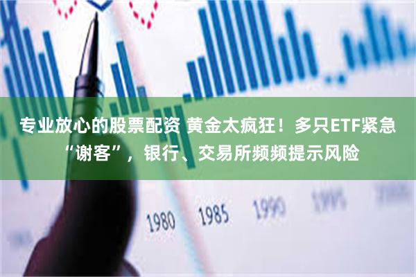 专业放心的股票配资 黄金太疯狂！多只ETF紧急 “谢客”，银行、交易所频频提示风险
