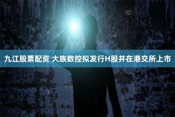 九江股票配资 大族数控拟发行H股并在港交所上市