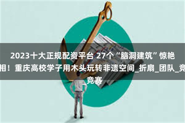 2023十大正规配资平台 27个“脑洞建筑”惊艳亮相！重庆高校学子用木头玩转非遗空间_折扇_团队_竞赛