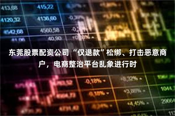 东莞股票配资公司 “仅退款”松绑、打击恶意商户，电商整治平台乱象进行时