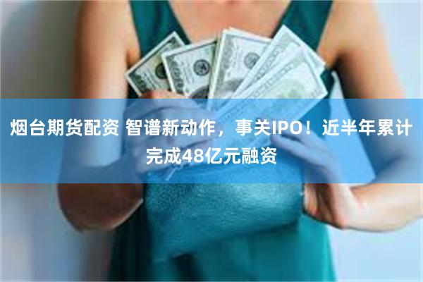 烟台期货配资 智谱新动作，事关IPO！近半年累计完成48亿元融资
