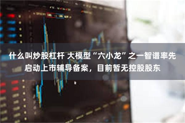什么叫炒股杠杆 大模型“六小龙”之一智谱率先启动上市辅导备案，目前暂无控股股东