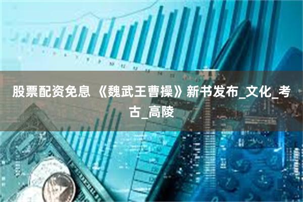 股票配资免息 《魏武王曹操》新书发布_文化_考古_高陵