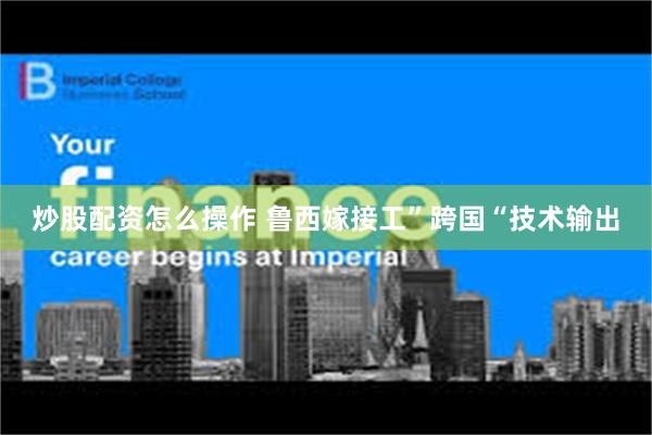 炒股配资怎么操作 鲁西嫁接工”跨国“技术输出