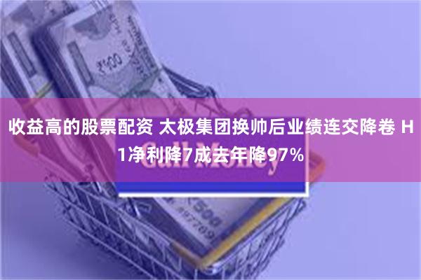 收益高的股票配资 太极集团换帅后业绩连交降卷 H1净利降7成去年降97%