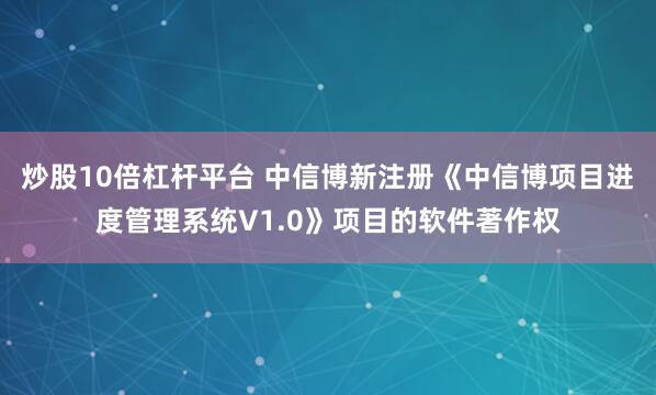 炒股10倍杠杆平台 中信博新注册《中信博项目进度管理系统V1.0》项目的软件著作权